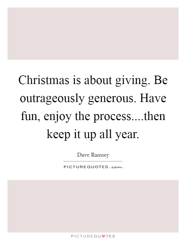 Christmas is about giving. Be outrageously generous. Have fun, enjoy the process....then keep it up all year. Picture Quote #1