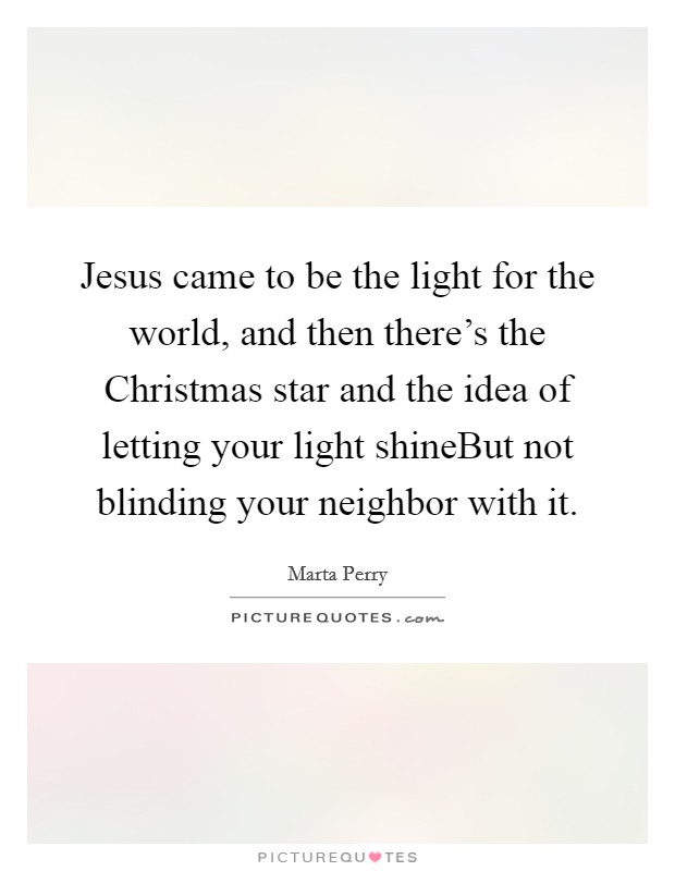 Jesus came to be the light for the world, and then there's the Christmas star and the idea of letting your light shineBut not blinding your neighbor with it. Picture Quote #1