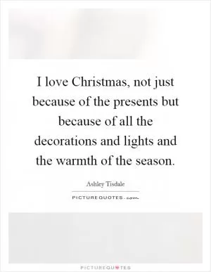 I love Christmas, not just because of the presents but because of all the decorations and lights and the warmth of the season Picture Quote #1