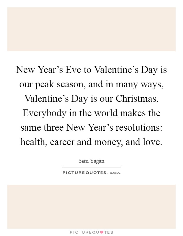 New Year’s Eve to Valentine’s Day is our peak season, and in many ways, Valentine’s Day is our Christmas. Everybody in the world makes the same three New Year’s resolutions: health, career and money, and love Picture Quote #1