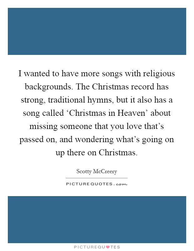 I wanted to have more songs with religious backgrounds. The Christmas record has strong, traditional hymns, but it also has a song called ‘Christmas in Heaven’ about missing someone that you love that’s passed on, and wondering what’s going on up there on Christmas Picture Quote #1