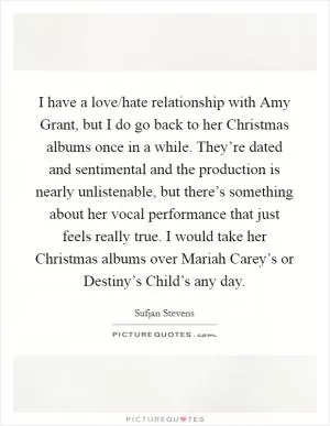 I have a love/hate relationship with Amy Grant, but I do go back to her Christmas albums once in a while. They’re dated and sentimental and the production is nearly unlistenable, but there’s something about her vocal performance that just feels really true. I would take her Christmas albums over Mariah Carey’s or Destiny’s Child’s any day Picture Quote #1