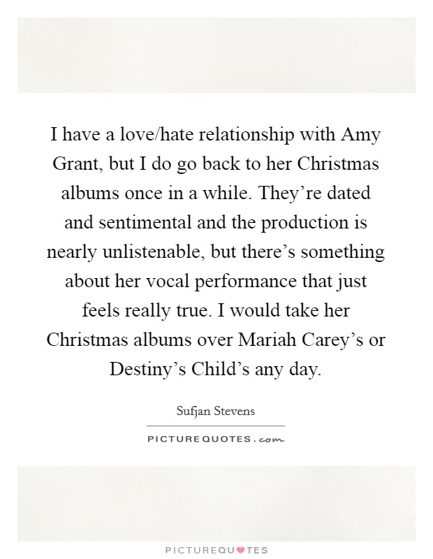 I have a love/hate relationship with Amy Grant, but I do go back to her Christmas albums once in a while. They’re dated and sentimental and the production is nearly unlistenable, but there’s something about her vocal performance that just feels really true. I would take her Christmas albums over Mariah Carey’s or Destiny’s Child’s any day Picture Quote #1