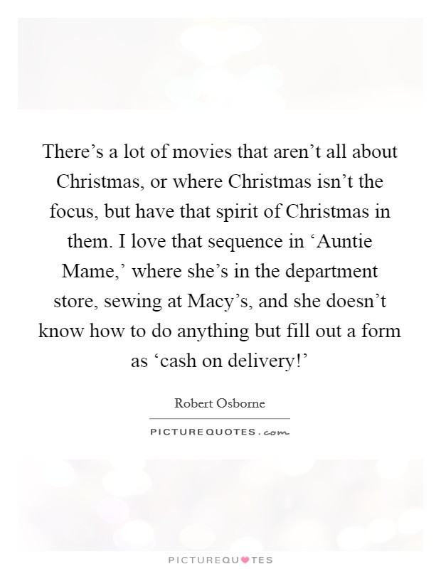There’s a lot of movies that aren’t all about Christmas, or where Christmas isn’t the focus, but have that spirit of Christmas in them. I love that sequence in ‘Auntie Mame,’ where she’s in the department store, sewing at Macy’s, and she doesn’t know how to do anything but fill out a form as ‘cash on delivery!’ Picture Quote #1