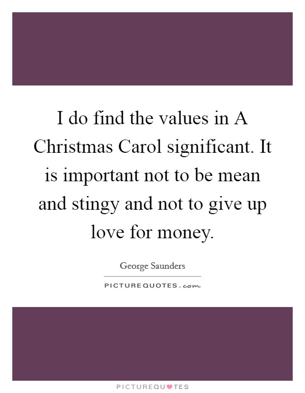 I do find the values in A Christmas Carol significant. It is important not to be mean and stingy and not to give up love for money Picture Quote #1
