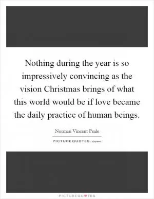 Nothing during the year is so impressively convincing as the vision Christmas brings of what this world would be if love became the daily practice of human beings Picture Quote #1