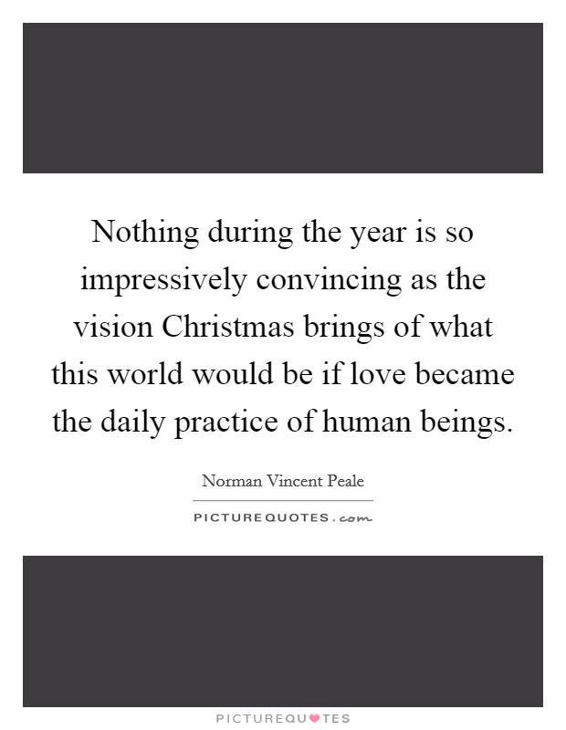 Nothing during the year is so impressively convincing as the vision Christmas brings of what this world would be if love became the daily practice of human beings. Picture Quote #1