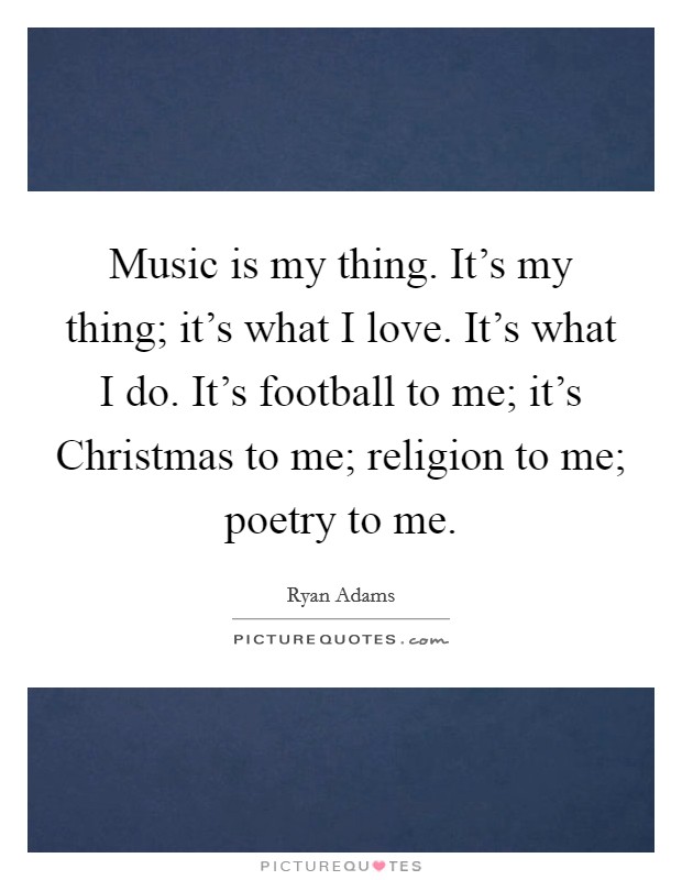 Music is my thing. It's my thing; it's what I love. It's what I do. It's football to me; it's Christmas to me; religion to me; poetry to me. Picture Quote #1