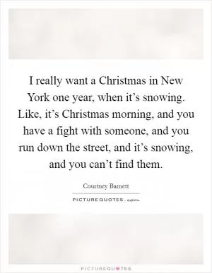 I really want a Christmas in New York one year, when it’s snowing. Like, it’s Christmas morning, and you have a fight with someone, and you run down the street, and it’s snowing, and you can’t find them Picture Quote #1