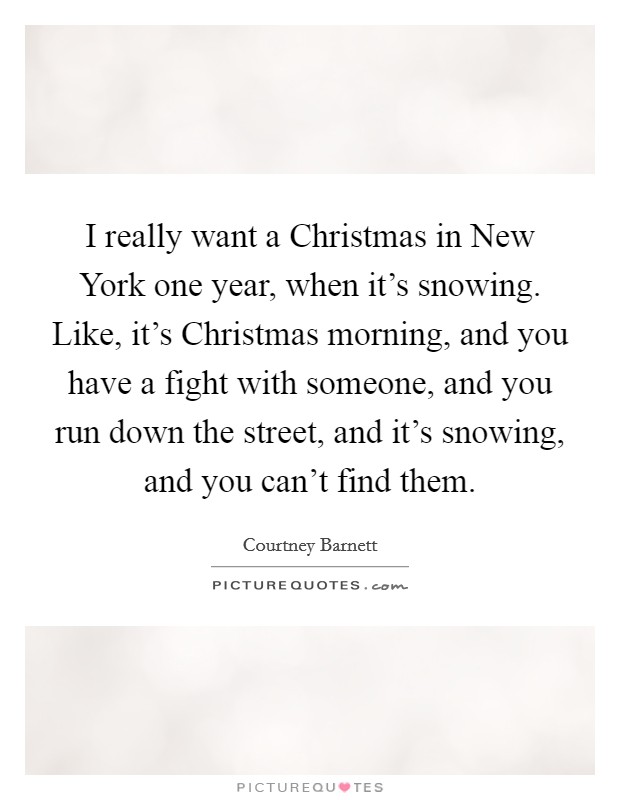 I really want a Christmas in New York one year, when it's snowing. Like, it's Christmas morning, and you have a fight with someone, and you run down the street, and it's snowing, and you can't find them. Picture Quote #1