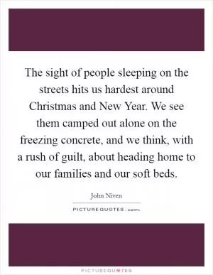 The sight of people sleeping on the streets hits us hardest around Christmas and New Year. We see them camped out alone on the freezing concrete, and we think, with a rush of guilt, about heading home to our families and our soft beds Picture Quote #1