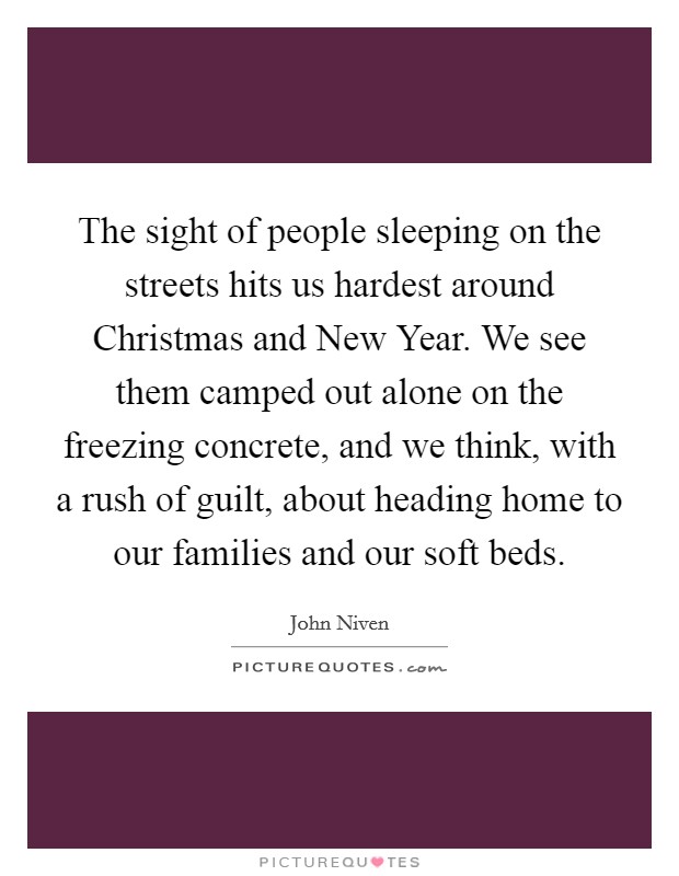 The sight of people sleeping on the streets hits us hardest around Christmas and New Year. We see them camped out alone on the freezing concrete, and we think, with a rush of guilt, about heading home to our families and our soft beds. Picture Quote #1