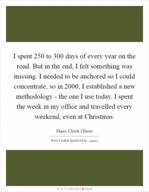 I spent 250 to 300 days of every year on the road. But in the end, I felt something was missing. I needed to be anchored so I could concentrate, so in 2000, I established a new methodology - the one I use today. I spent the week in my office and travelled every weekend, even at Christmas Picture Quote #1