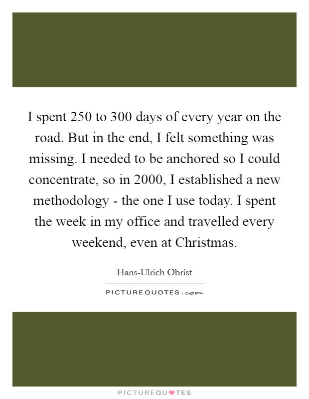 I spent 250 to 300 days of every year on the road. But in the end, I felt something was missing. I needed to be anchored so I could concentrate, so in 2000, I established a new methodology - the one I use today. I spent the week in my office and travelled every weekend, even at Christmas. Picture Quote #1