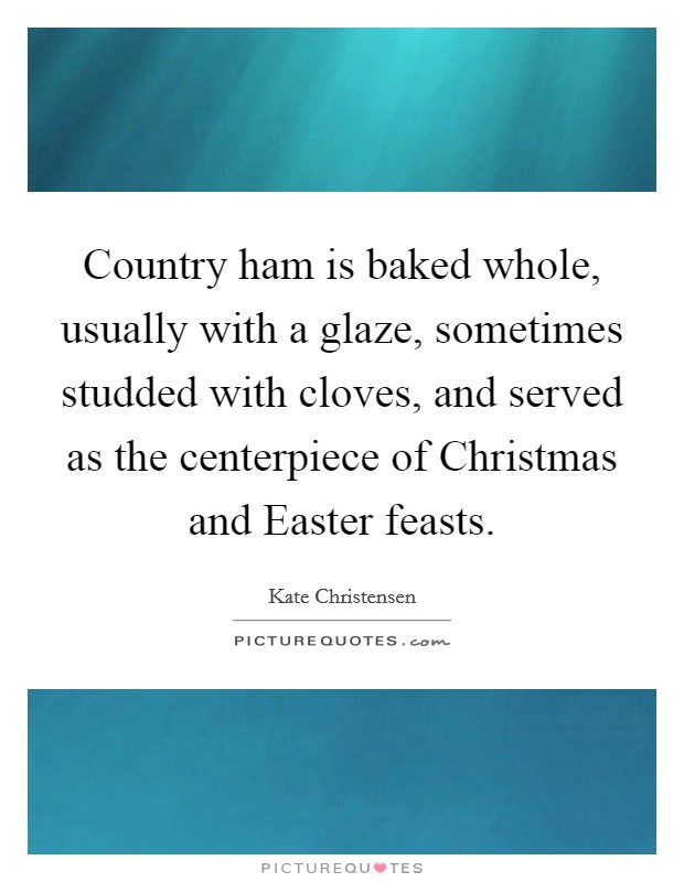 Country ham is baked whole, usually with a glaze, sometimes studded with cloves, and served as the centerpiece of Christmas and Easter feasts. Picture Quote #1