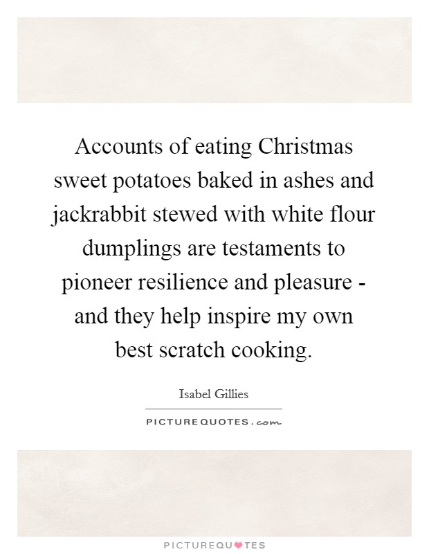 Accounts of eating Christmas sweet potatoes baked in ashes and jackrabbit stewed with white flour dumplings are testaments to pioneer resilience and pleasure - and they help inspire my own best scratch cooking. Picture Quote #1