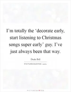 I’m totally the ‘decorate early, start listening to Christmas songs super early’ guy. I’ve just always been that way Picture Quote #1