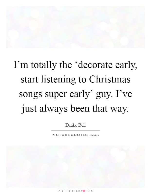 I'm totally the ‘decorate early, start listening to Christmas songs super early' guy. I've just always been that way. Picture Quote #1