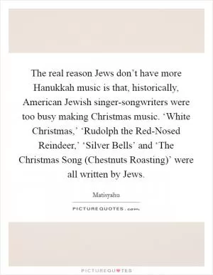 The real reason Jews don’t have more Hanukkah music is that, historically, American Jewish singer-songwriters were too busy making Christmas music. ‘White Christmas,’ ‘Rudolph the Red-Nosed Reindeer,’ ‘Silver Bells’ and ‘The Christmas Song (Chestnuts Roasting)’ were all written by Jews Picture Quote #1