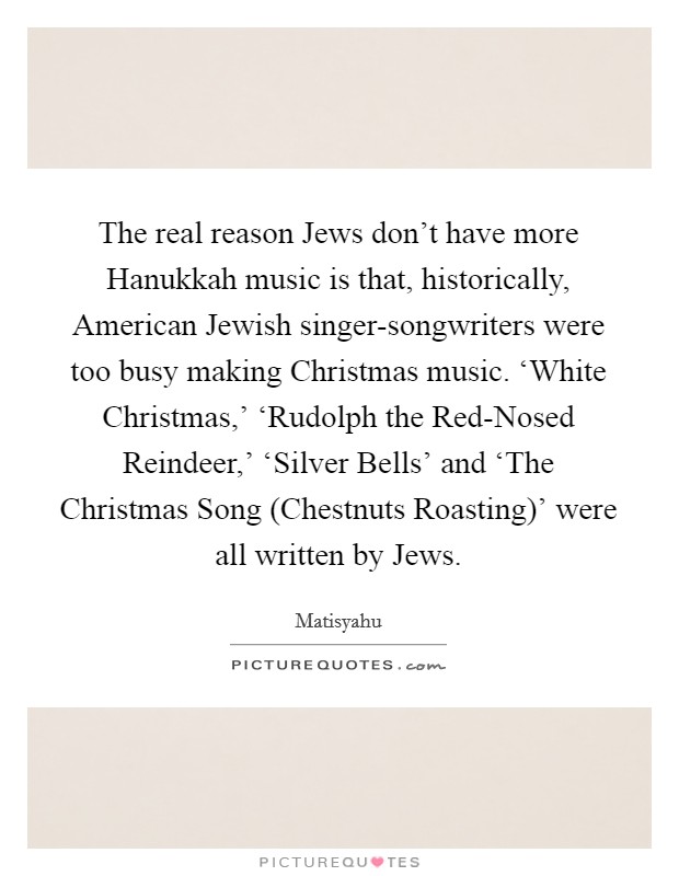 The real reason Jews don't have more Hanukkah music is that, historically, American Jewish singer-songwriters were too busy making Christmas music. ‘White Christmas,' ‘Rudolph the Red-Nosed Reindeer,' ‘Silver Bells' and ‘The Christmas Song (Chestnuts Roasting)' were all written by Jews. Picture Quote #1