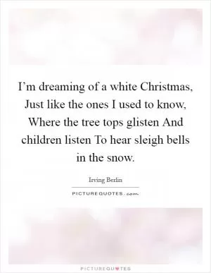 I’m dreaming of a white Christmas, Just like the ones I used to know, Where the tree tops glisten And children listen To hear sleigh bells in the snow Picture Quote #1