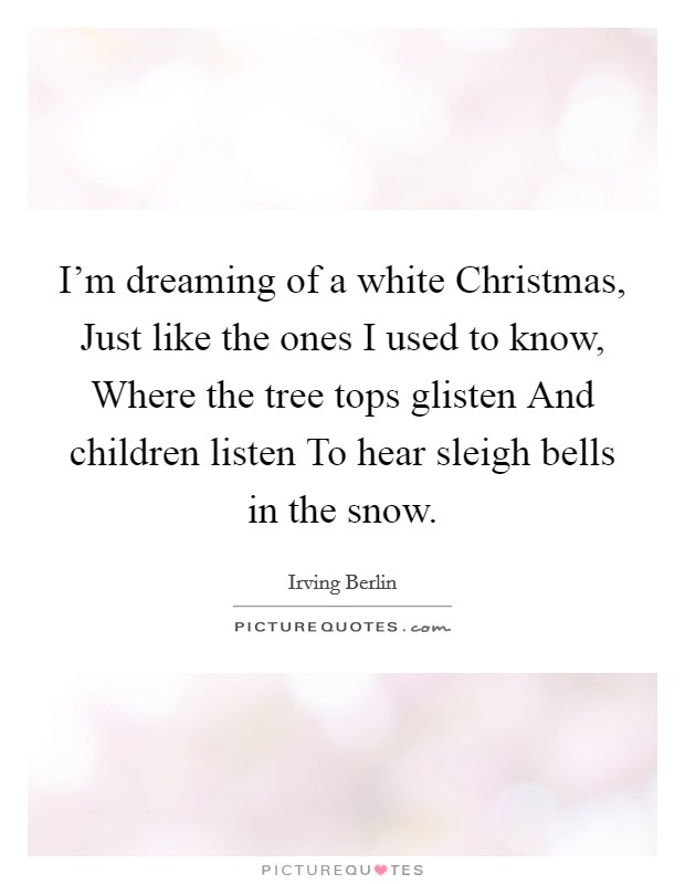 I'm dreaming of a white Christmas, Just like the ones I used to know, Where the tree tops glisten And children listen To hear sleigh bells in the snow. Picture Quote #1