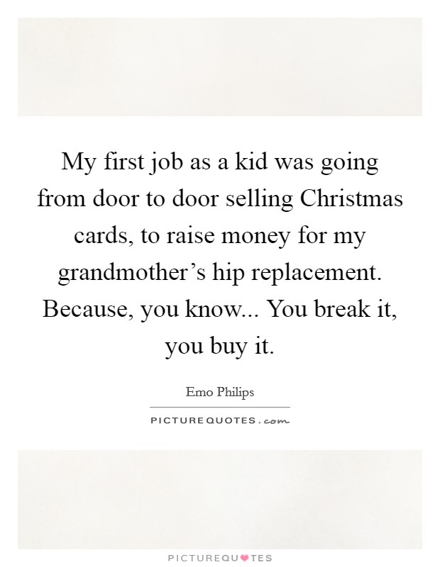 My first job as a kid was going from door to door selling Christmas cards, to raise money for my grandmother's hip replacement. Because, you know... You break it, you buy it. Picture Quote #1