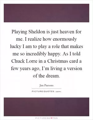 Playing Sheldon is just heaven for me. I realize how enormously lucky I am to play a role that makes me so incredibly happy. As I told Chuck Lorre in a Christmas card a few years ago, I’m living a version of the dream Picture Quote #1