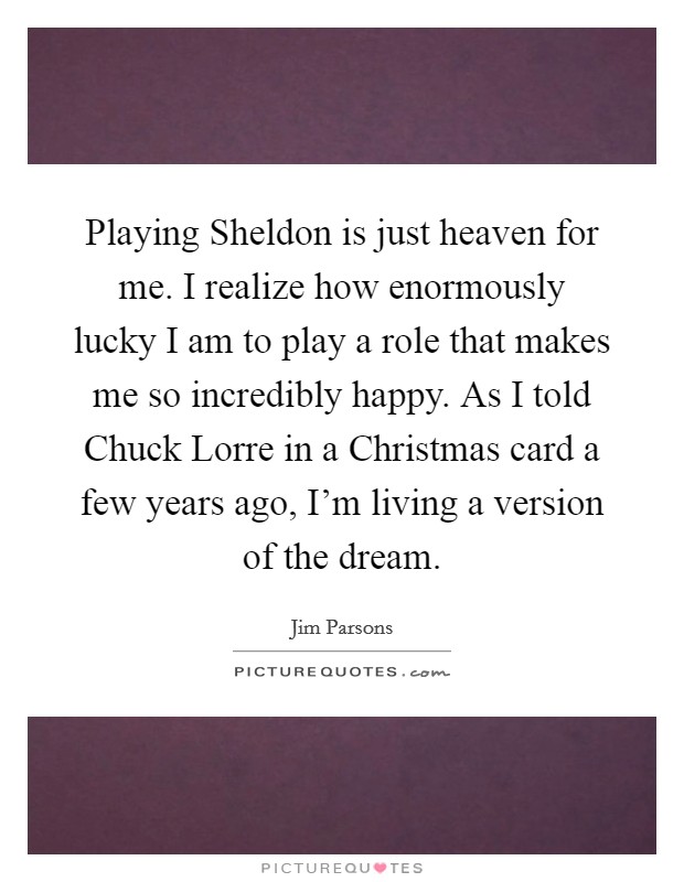 Playing Sheldon is just heaven for me. I realize how enormously lucky I am to play a role that makes me so incredibly happy. As I told Chuck Lorre in a Christmas card a few years ago, I'm living a version of the dream. Picture Quote #1