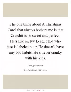 The one thing about A Christmas Carol that always bothers me is that Cratchit is so sweet and perfect. He’s like an Ivy League kid who just is labeled poor. He doesn’t have any bad habits. He’s never cranky with his kids Picture Quote #1
