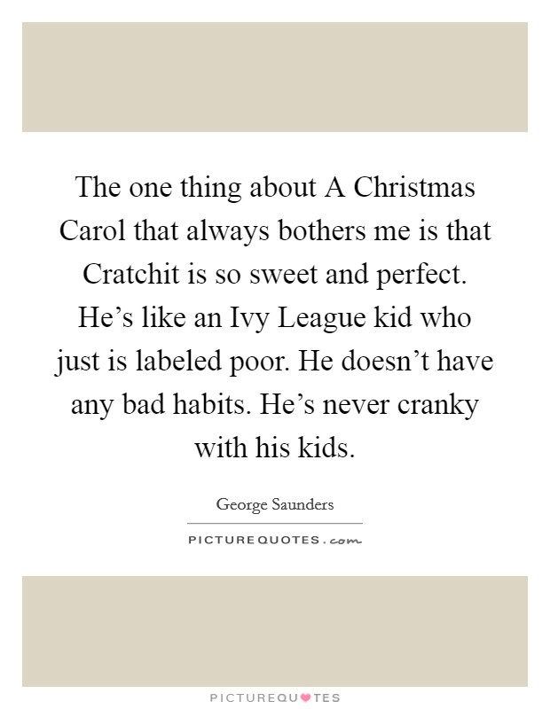 The one thing about A Christmas Carol that always bothers me is that Cratchit is so sweet and perfect. He's like an Ivy League kid who just is labeled poor. He doesn't have any bad habits. He's never cranky with his kids. Picture Quote #1