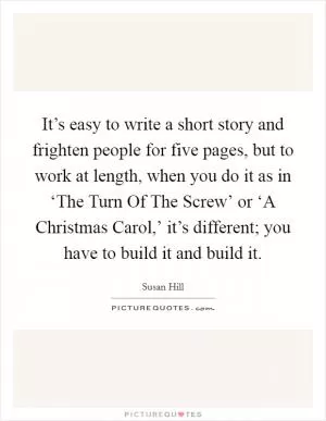 It’s easy to write a short story and frighten people for five pages, but to work at length, when you do it as in ‘The Turn Of The Screw’ or ‘A Christmas Carol,’ it’s different; you have to build it and build it Picture Quote #1