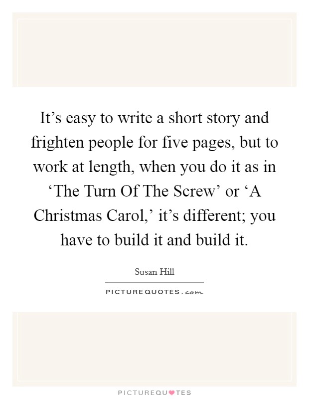 It's easy to write a short story and frighten people for five pages, but to work at length, when you do it as in ‘The Turn Of The Screw' or ‘A Christmas Carol,' it's different; you have to build it and build it. Picture Quote #1