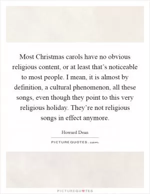 Most Christmas carols have no obvious religious content, or at least that’s noticeable to most people. I mean, it is almost by definition, a cultural phenomenon, all these songs, even though they point to this very religious holiday. They’re not religious songs in effect anymore Picture Quote #1
