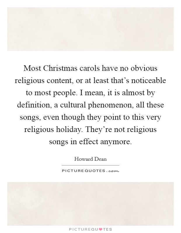 Most Christmas carols have no obvious religious content, or at least that's noticeable to most people. I mean, it is almost by definition, a cultural phenomenon, all these songs, even though they point to this very religious holiday. They're not religious songs in effect anymore. Picture Quote #1
