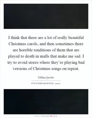 I think that there are a lot of really beautiful Christmas carols, and then sometimes there are horrible renditions of them that are played to death in malls that make me sad. I try to avoid stores where they’re playing bad versions of Christmas songs on repeat Picture Quote #1