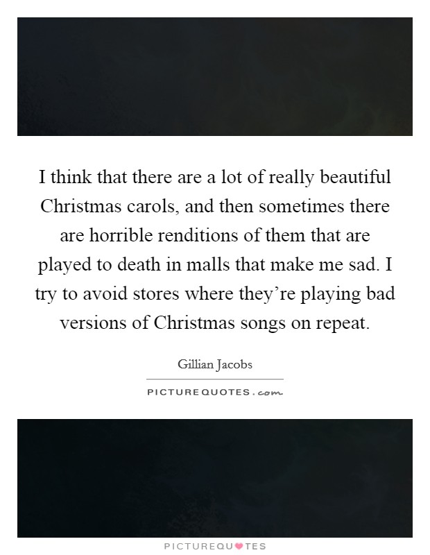 I think that there are a lot of really beautiful Christmas carols, and then sometimes there are horrible renditions of them that are played to death in malls that make me sad. I try to avoid stores where they're playing bad versions of Christmas songs on repeat. Picture Quote #1