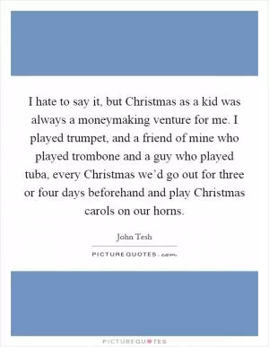 I hate to say it, but Christmas as a kid was always a moneymaking venture for me. I played trumpet, and a friend of mine who played trombone and a guy who played tuba, every Christmas we’d go out for three or four days beforehand and play Christmas carols on our horns Picture Quote #1