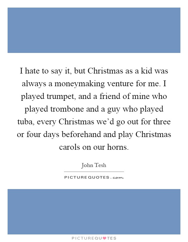 I hate to say it, but Christmas as a kid was always a moneymaking venture for me. I played trumpet, and a friend of mine who played trombone and a guy who played tuba, every Christmas we'd go out for three or four days beforehand and play Christmas carols on our horns. Picture Quote #1