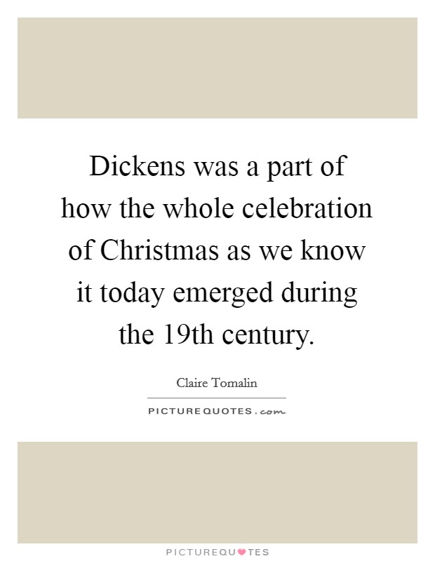 Dickens was a part of how the whole celebration of Christmas as we know it today emerged during the 19th century. Picture Quote #1