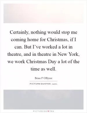 Certainly, nothing would stop me coming home for Christmas, if I can. But I’ve worked a lot in theatre, and in theatre in New York, we work Christmas Day a lot of the time as well Picture Quote #1