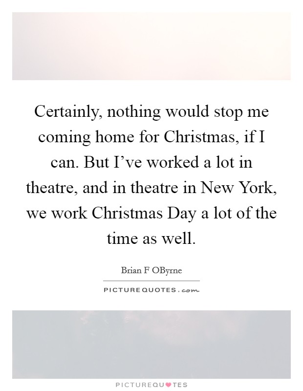 Certainly, nothing would stop me coming home for Christmas, if I can. But I've worked a lot in theatre, and in theatre in New York, we work Christmas Day a lot of the time as well. Picture Quote #1