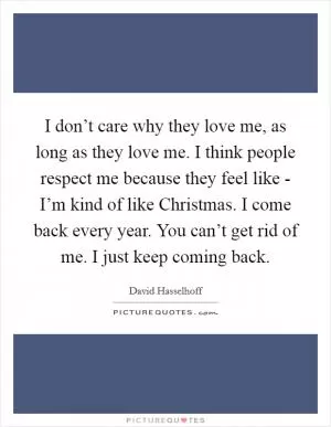 I don’t care why they love me, as long as they love me. I think people respect me because they feel like - I’m kind of like Christmas. I come back every year. You can’t get rid of me. I just keep coming back Picture Quote #1