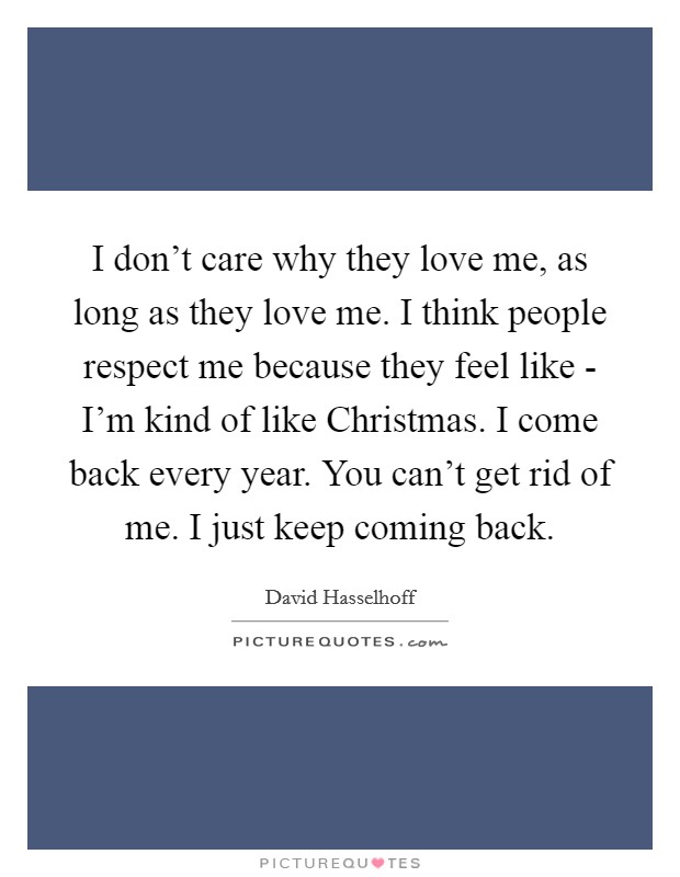 I don't care why they love me, as long as they love me. I think people respect me because they feel like - I'm kind of like Christmas. I come back every year. You can't get rid of me. I just keep coming back. Picture Quote #1
