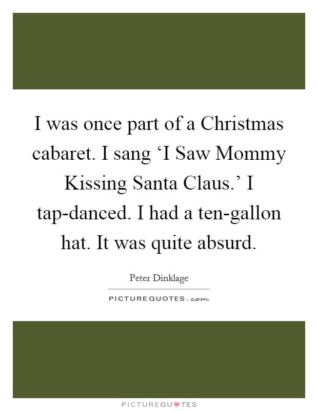 I was once part of a Christmas cabaret. I sang ‘I Saw Mommy Kissing Santa Claus.' I tap-danced. I had a ten-gallon hat. It was quite absurd. Picture Quote #1