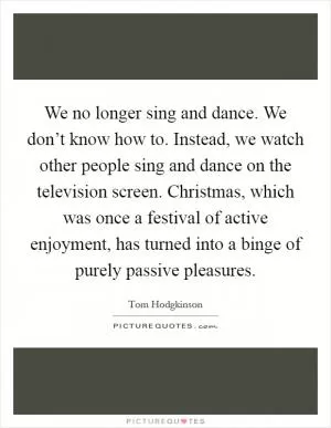 We no longer sing and dance. We don’t know how to. Instead, we watch other people sing and dance on the television screen. Christmas, which was once a festival of active enjoyment, has turned into a binge of purely passive pleasures Picture Quote #1