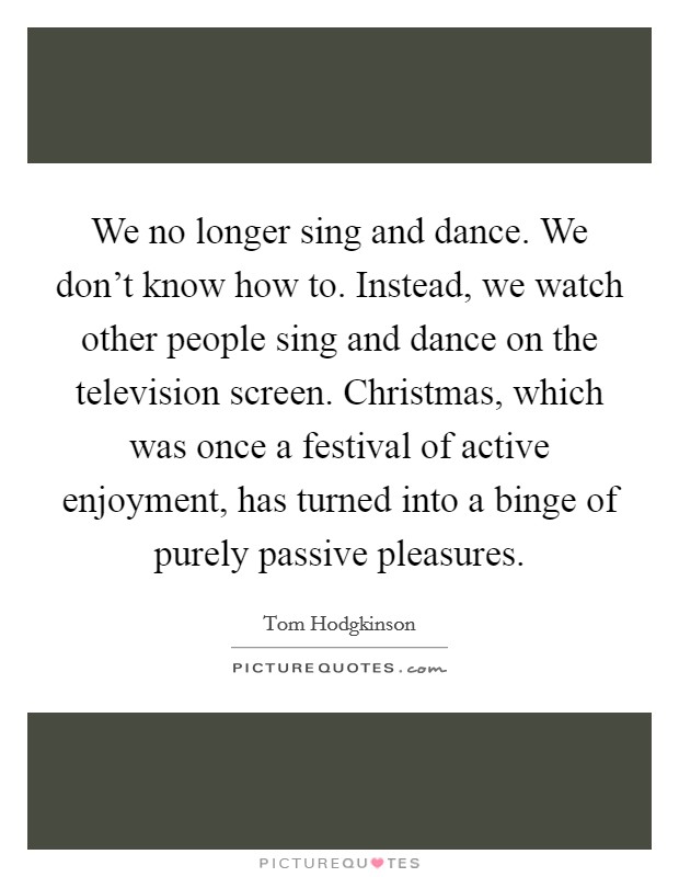 We no longer sing and dance. We don't know how to. Instead, we watch other people sing and dance on the television screen. Christmas, which was once a festival of active enjoyment, has turned into a binge of purely passive pleasures. Picture Quote #1