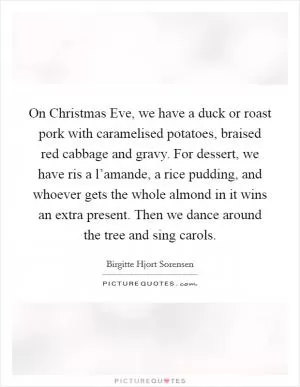 On Christmas Eve, we have a duck or roast pork with caramelised potatoes, braised red cabbage and gravy. For dessert, we have ris a l’amande, a rice pudding, and whoever gets the whole almond in it wins an extra present. Then we dance around the tree and sing carols Picture Quote #1