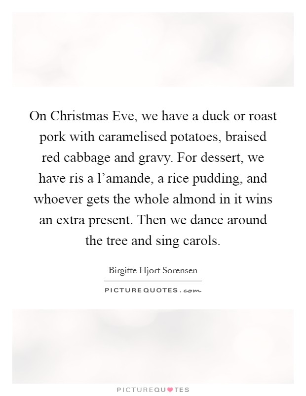 On Christmas Eve, we have a duck or roast pork with caramelised potatoes, braised red cabbage and gravy. For dessert, we have ris a l'amande, a rice pudding, and whoever gets the whole almond in it wins an extra present. Then we dance around the tree and sing carols. Picture Quote #1