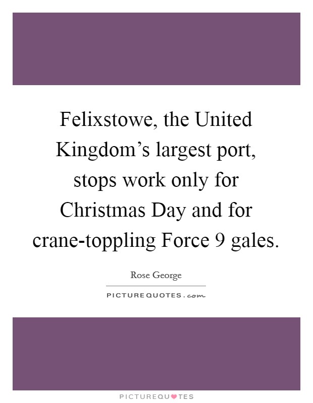 Felixstowe, the United Kingdom's largest port, stops work only for Christmas Day and for crane-toppling Force 9 gales. Picture Quote #1
